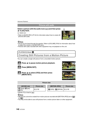 Page 146VQT2S30146
Advanced (Playback)
Note
•Sound can be heard through the speaker. Refer  to [VOLUME] (P35) for information about how 
to adjust the volume in the [SETUP] menu.
•Pictures with audio recorded with other equipment may not playback on this unit.
[PLAYBACK] Mode: ¸
Creating Still Pictures from a Motion Picture
You can create a single still picture from a recorded motion picture.
Press 3 to pause motion picture playback.
Press [MENU/SET].
Press 3 to select [YES] and then press 
[MENU/SET]....