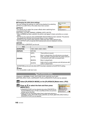 Page 148VQT2S30148
Advanced (Playback)
∫Changing the slide show settings
You can change the settings for slide show playback by selecting 
[EFFECT] or [SETUP] on the slide show menu screen.
[EFFECT]
This allows you to select the screen effects when switching from 
one picture to the next.
[NATURAL], [SLOW], [SWING], [URBAN], [OFF], [AUTO]
•
When [URBAN] has been selected, the picture may appear in black and white as a screen 
effect.
•[AUTO] can be used only when [CATEGORY SEL ECTION] has been selected. The...