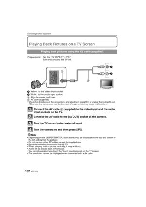 Page 162VQT2S30162
Connecting to other equipment
Connecting to other equipmentPlaying Back Pictures on a TV Screen
1Yellow: to the video input socket
2 White: to the audio input socket
A Align the marks, and insert.
B AV cable (supplied)
•Check the directions of the connectors, and plug them straight in or unplug them straight out. 
(Otherwise the connectors may be bent out of shape which may cause malfunction.)
Connect the AV cable  B (supplied) to the video input and the audio 
input sockets on the TV.
Connect...