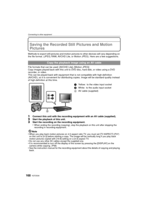 Page 168VQT2S30168
Connecting to other equipment
Saving the Recorded Still Pictures and Motion 
Pictures
Methods to export still pictures and motion pictures to other devices will vary depending on 
the file format. (JPEG, RAW, AVCHD Lite, or Motion JPEG). Here are a few suggestions.
File formats that can be used: [AVCHD Lite], [Motion JPEG]
Copy images played back with this unit to DVD disc, hard disk, or video using a DVD 
recorder, or video.
This can be played back with equipment that  is not compatible with...