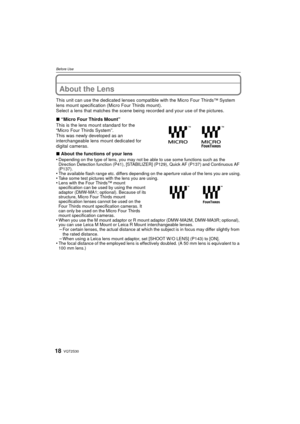 Page 18VQT2S3018
Before Use
About the Lens
This unit can use the dedicated lenses compatible with the Micro Four Thirds™ System 
lens mount specification (Micro Four Thirds mount).
Select a lens that matches the scene being recorded and your use of the pictures.
∫ “Micro Four Thirds Mount”
This is the lens mount standard for the 
“Micro Four Thirds System”.
This was newly developed as an 
interchangeable lens mount dedicated for 
digital cameras.
∫ About the functions of your lens
•
Depending on the type of...