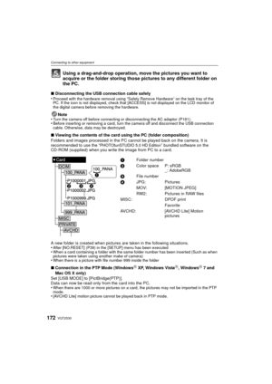 Page 172VQT2S30172
Connecting to other equipment
Using a drag-and-drop operation, move the pictures you want to 
acquire or the folder storing those pictures to any different folder on 
the PC.
∫Disconnecting the USB connection cable safely
•Proceed with the hardware removal using “Safely Remove Hardware” on the task tray of the 
PC. If the icon is not displayed, check that [ACCESS] is not displayed on the LCD monitor of 
the digital camera before removing the hardware.
Note
•Turn the camera off before...