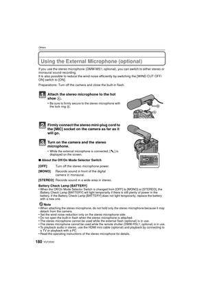 Page 180VQT2S30180
Others
Using the External Microphone (optional)
If you use the stereo microphone (DMW-MS1; optional), you can switch to either stereo or 
monaural sound recording.
It is also possible to reduce the wind noise efficiently by switching the [WIND CUT OFF/
ON] switch to [ON].
Preparations: Turn off the camera and close the built-in flash.
Attach the stereo microphone to the hot 
shoe A.
•Be sure to firmly secure to the stereo microphone with 
the lock ring B.
Firmly connect the stereo mini-plug...