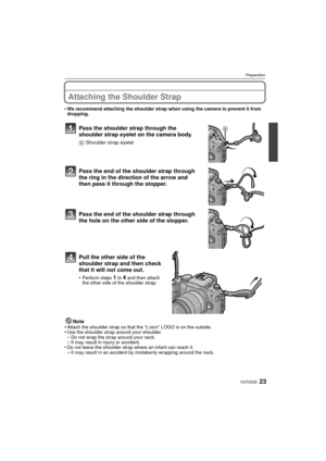 Page 2323VQT2S30
Preparation
Attaching the Shoulder Strap
•We recommend attaching the shoulder strap when using the camera to prevent it from 
dropping.
Pass the shoulder strap through the 
shoulder strap eyelet on the camera body.
A: Shoulder strap eyelet
Pass the end of the shoulder strap through 
the ring in the direction of the arrow and 
then pass it through the stopper.
Pass the end of the shoulder strap through 
the hole on the other side of the stopper.
Pull the other side of the 
shoulder strap and...