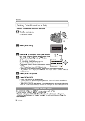 Page 30VQT2S3030
Preparation
Setting Date/Time (Clock Set)
•The clock is not set when the camera is shipped.
Turn the camera on.
A[MENU/SET] button
Press [MENU/SET].
Press  2/1 to select the items (year, month, 
day, hour, minute, display sequence or time 
display format), and press  3/4 to set.
A: Time at the home area
B : Time at the travel destination (P125)
‚ : Cancel without setting the clock.
•
Select either [24HRS] or [AM/PM] for the time display 
format.
•AM/PM is displayed when [AM/PM] is...