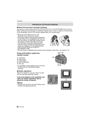 Page 42VQT2S3042
Preparation
∫About the eye sensor automatic switching
Eye sensor is active when the [LVF/LCD AUT O] (P141) in the [CUSTOM] menu is set to 
[ON], switching automatically to viewfinder di splay when an eye or object is moved closer 
to the viewfinder, and to LCD monitor display when it is moved away.
•
When the LCD monitor turns on, the 
viewfinder turns off (and vice versa).
•Eye sensor might not work properly depending 
on the shape of your eyeglasses, the way you 
hold the camera, or bright...
