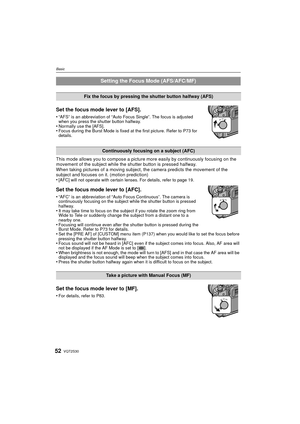 Page 52VQT2S3052
Basic
Set the focus mode lever to [AFS].
•“AFS” is an abbreviation of “Auto Focus Single”. The focus is adjusted 
when you press the shutter button halfway.
•Normally use the [AFS].•Focus during the Burst Mode is fixed at the first picture. Refer to P73 for 
details.
This mode allows you to compose a picture more easily by continuously focusing on the 
movement of the subject while the shutter button is pressed halfway.
When taking pictures of a moving subject, the camera predicts the movement...
