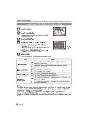 Page 92VQT2S3092
Advanced (Recording pictures)
Touch the item.
Touch the slide bar.
•Registered settings are memorized even if the 
camera is turned off.
Touch [MEMORY].
Touch [MY FILM 1] or [MY FILM 2].
•You can register 2 settings. ([MY FILM 1] and 
[MY FILM 2])
(After registering, the Film Mode name that was 
registered previously is displayed.)
•[STANDARD] is registered in [MY FILM 1] and 
[MY FILM 2] at the time of purchase.
Touch [SET].
•You can also press the shutter button halfway to set.
Note
•Noise...