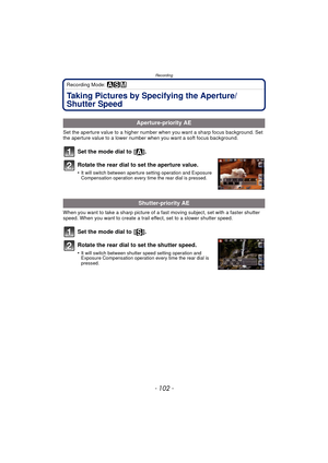 Page 102Recording
- 102 -
Recording Mode: ±´²
Taking Pictures by Specifying the Aperture/
Shutter Speed
Set the aperture value to a higher number when you want a sharp focus background. Set 
the aperture value to a lower number when you want a soft focus background.
Set the mode dial to  [ ].
Rotate the rear dial to set the aperture value.
•It will switch between aperture setting operation and Exposure 
Compensation operation every time the rear dial is pressed.
When you want to take a sharp picture of a fast...