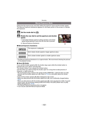 Page 103- 103 -
Recording
Determine the exposure by manually setting the aperture value and the shutter speed.
The Manual Exposure Assistance appears on the lower portion of the screen to indicate 
the exposure.
Set the mode dial to [²].
Rotate the rear dial to set the aperture and shutter 
speed.
•It will switch between aperture setting operation and shutter 
speed setting operation every time the rear dial is pressed.
A Manual Exposure Assistance
∫Manual Exposure Assistance
•
The Manual Exposure Assistance is...