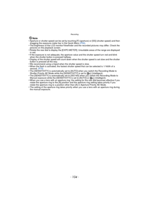 Page 104Recording
- 104 -
Note
•Aperture or shutter speed can be set by touching [F] (aperture) or [SS] (shutter speed) and then 
dragging the exposure meter bar in the Quick Menu  (P59).
•The brightness of the LCD monitor/Viewfinder and  the recorded pictures may differ. Check the 
pictures on the playback screen.
•Rotate the rear dial to display the [EXPO.ME TER]. Unsuitable areas of the range are displayed 
in red.
•If the exposure is not adequate, the aperture value and the shutter speed turn red and blink...