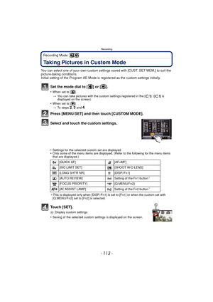 Page 113- 113 -
Recording
Recording Mode: 
Taking Pictures in Custom Mode
You can select one of your own custom settings saved with [CUST. SET MEM.] to suit the 
picture-taking conditions.
Initial setting of the Program AE Mode is registered as the custom settings initially.
Set the mode dial to [ ] or [ ].
•When set to [ ].
>You can take pictures with the custom settings registered in the [ ]. ([ ] is 
displayed on the screen)
•When set to [ ].
>To steps 2, 3 and 4.
Press [MENU/SET] and then touch [CUSTOM...