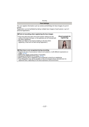 Page 117- 117 -
Recording
You can register information such as names and birthdays for face images of up to 6 
people.
Registration can be facilitated by taking multiple face images of each person. (up to 3 
pictures/registration)
Face Settings
∫ Point of recording when registering the face images
•
Face front with eyes open and mouth closed, making sure the 
outline of the face, the eyes, or the eyebrows are not covered with 
hair when registering.
•Make sure there is no extreme shading on the face when...