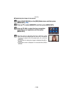 Page 118Recording
- 118 -
∫Registering face image of new person
Select [FACE RECOG.] on the [REC] Mode menu and then press 
[MENU/SET].  (P56)
Press  3
/4 to select [MEMORY] and then press [MENU/SET].
Press  3/4/2/ 1 to select the face recognition 
frame that is not registered, and then press 
[MENU/SET].
Take the picture adjusting the face with the guide.
•The faces of subjects other than people (pets, etc.) cannot be 
registered.
•An information for taking face images is displayed when  1 is 
pressed....