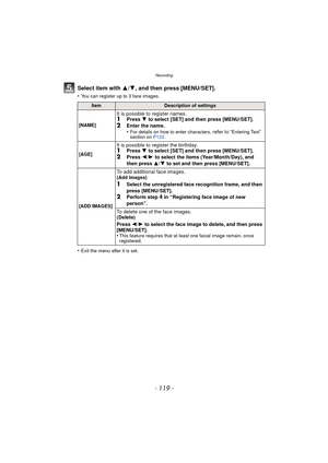 Page 119- 119 -
Recording
Select item with 3/4, and then press [MENU/SET].
•You can register up to 3 face images.
•Exit the menu after it is set.
ItemDescription of settings
[NAME]
It is possible to register names.1Press  4 to select [SET] and then press [MENU/SET].2Enter the name.
•For details on how to enter characters, refer to “Entering Text” 
section on  P122.
[AGE]
It is possible to register the birthday.1Press  4 to select [SET] and then press [MENU/SET].2Press 2/1 to select the items (Year/Month/Day),...