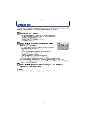 Page 122Recording
- 122 -
Entering Text
It is possible to enter babies’ and pets’ names and the names of travel destinations when 
recording. (Only alphabetical characters and symbols can be entered.)
Display the entry screen.
•You can display the entry screen via the following operations.–[NAME] of [BABY1]/[BABY2] or [PET] in Scene Mode  (P110)–[NAME] in [FACE RECOG.] (P119)–[LOCATION] in [TRAVEL DATE]  (P63)–[TITLE EDIT] (P151)
Press 3/4/2/ 1 to select text and then press 
[MENU/SET] to register.
•The...