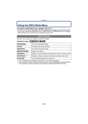 Page 123- 123 -
Recording
Using the [REC] Mode Menu
For details on [REC] Mode menu settings, refer to P56.
•[PHOTO STYLE], [FOCUS MODE], [METERING MODE], [I.DYNAMIC] and [DIGITAL ZOOM] 
are common to both the [REC] Mode menu  and [MOTION PICTURE] Mode menu. Changing 
these settings in one of these menus is reflected in other menu.
Sets the color and picture quality to match the subject.
Applicable modes: 
¢ 1 This is disabled when Intelligent Auto Mode or Scene Mode is selected.
¢ 2 Color and picture quality are...