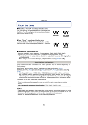 Page 14Before Use
- 14 -
About the Lens
∫Micro Four Thirds™ mount specification lens
This unit can use the dedicated lenses compatible with 
the Micro Four Thirds System lens mount specification 
(Micro Four Thirds mount).
∫ Four Thirds™ mount specification lens
Lens with the Four Thirds  mount specification can be 
used by using the mount adaptor (DMW-MA1; optional).
∫ Leica mount specification lens
•
When you use the M mount adaptor or R mount adaptor (DMW-MA2M, DMW-MA3R;  
optional), you can use Leica M...
