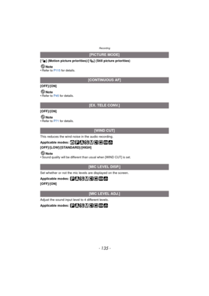Page 135- 135 -
Recording
[ ] (Motion picture priorities)/[ ] (Still picture priorities)Note
•
Refer to P115  for details.
[OFF]/[ON]
Note
•
Refer to P45  for details.
[OFF]/[ON]
Note
•
Refer to P71  for details.
This reduces the wind noise in the audio recording.
Applicable modes: 
[OFF]/[LOW]/[STANDARD]/[HIGH]
Note
•
Sound quality will be different than usual when [WIND CUT] is set.
Set whether or not the mic leve ls are displayed on the screen.
Applicable modes: 
[OFF]/[ON]
Adjust the sound input level to 4...