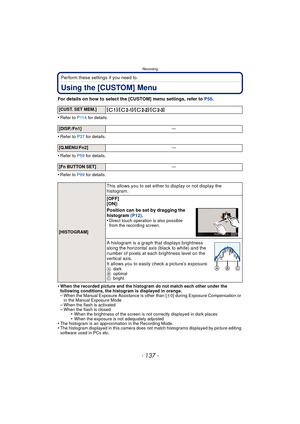 Page 137- 137 -
Recording
Perform these settings if you need to.
Using the [CUSTOM] Menu
For details on how to select the [CUSTOM] menu settings, refer to P56.
•
Refer to P114  for details.
•Refer to P37 for details.
•Refer to P59 for details.
•Refer to P99 for details.
•When the recorded picture and the hi stogram do not match each other under the 
following conditions, the histogram is displayed in orange.
–When the Manual Exposure Assistance is other than [ n0] during Exposure Compensation or 
in the Manual...