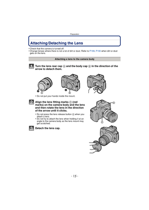 Page 15- 15 -
Preparation
PreparationAttaching/Detaching the Lens
•Check that the camera is turned off.•Change lenses where there is not a lot of dirt or dust. Refer to P189, P190  when dirt or dust 
gets on the lens.
Turn the lens rear cap  A and the body cap B in the direction of the 
arrow to detach them.
•Do not put your hands inside the mount.
Align the lens fitting marks C (red 
marks) on the camera body and the lens 
and then rotate the lens in the direction 
of the arrow until it clicks.
•Do not press...