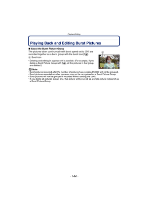 Page 144Playback/Editing
- 144 -
Playback/EditingPlaying Back and Editing Burst Pictures
∫About the Burst Picture Group
The pictures taken continuously with burst speed set to [SH] are 
recorded together as a burst group with the burst icon [ ˜].
A Burst icon
•Deleting and editing in a group unit is possible. (For example, if you 
delete a Burst Picture Group with [ ˜], all the pictures in that group 
are deleted.)
Note
•Burst pictures recorded after the number of pictures has exceeded 50000 will not be...