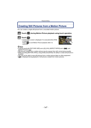 Page 147- 147 -
Playback/Editing
Creating Still Pictures from a Motion Picture
You can create a single still picture from a recorded motion picture.
Touch [ ] during Motion Picture playback using touch operation.
To u c h  [ ] .
•Confirmation screen is displayed. It is executed when [YES] 
is selected. 
Press [ ] to exit Motion Picture playback after it is 
executed.
Note
•It will be saved with [PICTURE SIZE] set to [S] (2 M), [ASPECT RATIO] set to [ W], and 
[QUALITY] set to [ ›].
•Still pictures created from a...