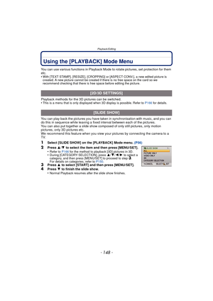 Page 148Playback/Editing
- 148 -
Using the [PLAYBACK] Mode Menu
You can use various functions in Playback Mode to rotate pictures, set protection for them 
etc.
•
With [TEXT STAMP], [RESIZE], [CROPPING] or [ASPECT CONV.], a new edited picture is 
created. A new picture cannot be created if there is no free space on the card so we 
recommend checking that there is free space before editing the picture.
Playback methods for the 3D pictures can be switched.
•This is a menu that is only displayed when 3D display is...