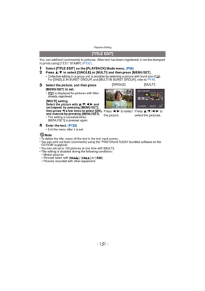 Page 151- 151 -
Playback/Editing
You can add text (comments) to pictures. After text has been registered, it can be stamped 
in prints using [TEXT STAMP] (P152).
1Select [TITLE EDIT] on the [PLAYBACK] Mode menu.  (P56)2Press 3/4  to select [SINGLE] or [MULTI] and then press [MENU/SET].
•Collective editing in a group unit is possible by selecting a picture with burst icon [˜ ].
For [SINGLE IN BURST GROUP] and [MULTI IN BURST GROUP], refer to P146.
4Enter the text.  (P122)
•Exit the menu after it is set.
Note
•To...