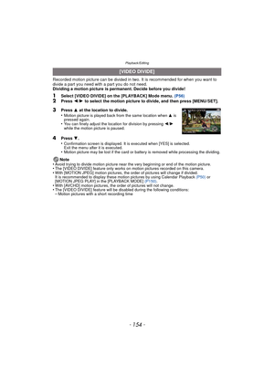 Page 154Playback/Editing
- 154 -
Recorded motion picture can be divided in two. It is recommended for when you want to divide a part you need with a part you do not need.
Dividing a motion picture is permanent. Decide before you divide!
1Select [VIDEO DIVIDE] on the [PLAYBACK] Mode menu.  (P56)2Press 2/1  to select the motion picture to divide, and then press [MENU/SET].
4Press  4.
•Confirmation screen is displayed. It is executed when [YES] is selected. 
Exit the menu after it is executed.
•Motion picture may...