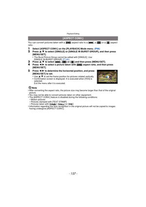 Page 157- 157 -
Playback/Editing
You can convert pictures taken with a [W] aspect ratio to a [ Y], a [ X] or a [ ] aspect 
ratio.
1Select [ASPECT CONV.] on the [PLAYBACK] Mode menu.  (P56)2Press 3/4  to select [SINGLE] or [SINGLE IN BURST GROUP], and then press 
[MENU/SET].
•
The Burst Picture Group cannot be edited with [SINGLE]. Use 
[SINGLE IN BURST GROUP]  (P146).3Press  3/4  to select [ Y], [X ] or [ ] and then press [MENU/SET].
4Press  2/1  to select a picture taken with [ W] aspect ratio, and then press...