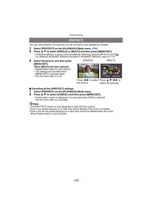 Page 162Playback/Editing
- 162 -
You can set protection for pictures you do not want to be deleted by mistake.
1Select [PROTECT] on the [PLAYBACK] Mode menu.  (P56)2Press 3/4  to select [SINGLE] or [MULTI] and then press [MENU/SET].
•Collective editing in a group unit is possible by selecting a picture with burst icon [˜ ].
For [SINGLE IN BURST GROUP] and [MULTI IN BURST GROUP], refer to P146.
∫ Canceling all the [PROTECT] settings
1Select [PROTECT] on the [PLAYBACK] Mode menu.2Press  3/4  to select [CANCEL] and...