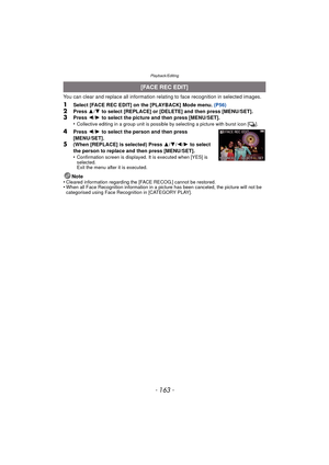 Page 163- 163 -
Playback/Editing
You can clear and replace all information relating to face recognition in selected images.
1Select [FACE REC EDIT] on the [PLAYBACK] Mode menu. (P56)2Press 3/4  to select [REPLACE] or [DELETE] and then press [MENU/SET].3Press  2/1  to select the picture and then press [MENU/SET].
•Collective editing in a group unit is possible by selecting a picture with burst icon [˜ ].
4Press 2/1  to select the person and then press 
[MENU/SET].
5(When [REPLACE] is selected) Press  3/4 /2 /1...