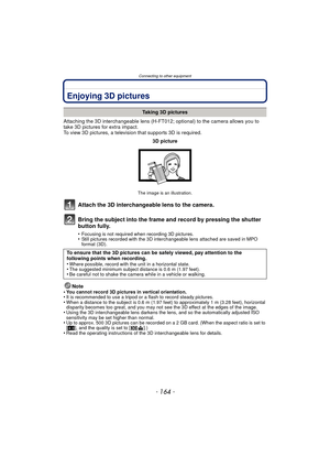 Page 164Connecting to other equipment
- 164 -
Connecting to other equipmentEnjoying 3D pictures
Attaching the 3D interchangeable lens (H-FT012; optional) to the camera allows you to 
take 3D pictures for extra impact.
To view 3D pictures, a television that supports 3D is required.
Attach the 3D interchangeable lens to the camera.
Bring the subject into the frame and record by pressing the shutter 
button fully.
•Focusing is not required when recording 3D pictures.•Still pictures recorded with the 3D...