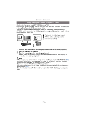 Page 173- 173 -
Connecting to other equipment
File formats that can be used: [AVCHD], [Motion JPEG]
Copy images played back with this unit to Blu-ray disc, DVD disc, hard disk, or video using 
a Blu-ray Disc Recorder, DVD recorder, or video.
This can be played back with equipment that is not compatible with high-definition 
(AVCHD), so it is convenient for distribut ing copies. Image will be standard quality instead 
of high-definition at this time.
1Connect this unit with the recording equipment with an AV...