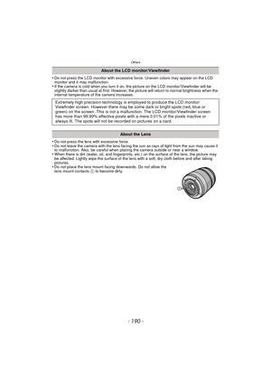 Page 190Others
- 190 -
•Do not press the LCD monitor with excessive force. Uneven colors may appear on the LCD 
monitor and it may malfunction.
•If the camera is cold when you turn it on, the picture on the LCD monitor/Viewfinder will be 
slightly darker than usual at first. However, the picture will return to normal brightness when the 
internal temperature of the camera increases.
•Do not press the lens with excessive force.•Do not leave the camera with the lens facing the sun as rays of light from the sun may...