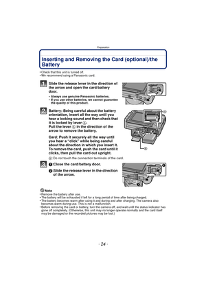 Page 24Preparation
- 24 -
Inserting and Removing the Card (optional)/the 
Battery
•Check that this unit is turned off.•We recommend using a Panasonic card.
Slide the release lever in the direction of 
the arrow and open the card/battery 
door.
•Always use genuine Panasonic batteries.•If you use other batteries, we cannot guarantee 
the quality of this product.
Battery: Being careful about the battery 
orientation, insert all the way until you 
hear a locking sound and then check that 
it is locked by lever A....