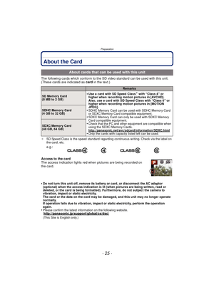 Page 25- 25 -
Preparation
About the Card
The following cards which conform to the SD video standard can be used with this unit.
(These cards are indicated as card in the text.)
¢SD Speed Class is the speed standard regarding continuous writing. Check via the label on 
the card, etc.
Access to the card
The access indication lights red when pictures are being recorded on 
the card.
•
Do not turn this unit off, remove its battery or card, or disconnect the AC adaptor 
(optional) when the access indication is lit...