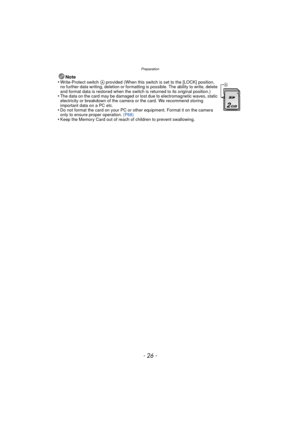 Page 26Preparation
- 26 -
Note
•Write-Protect switch A provided (When this switch is set to the [LOCK] position, 
no further data writing, deletion or formatting is possible. The ability to write, delete 
and format data is restored when the switch is returned to its original position.)
•The data on the card may be damaged or lost due to electromagnetic waves, static 
electricity or breakdown of the camera or the card. We recommend storing 
important data on a PC etc.
•Do not format the card on your PC or other...