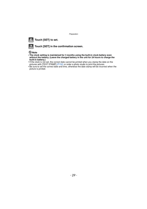 Page 29- 29 -
Preparation
Touch [SET]  to set.
Touch [SET] in the confirmation screen.
Note
•The clock setting is maintained for 3 months using the built-in clock battery even 
without the battery. (Leave the charged battery  in the unit for 24 hours to charge the 
built-in battery.)
•If the clock is not set, the correct date cannot be printed when you stamp the date on the 
pictures with [TEXT STAMP]  (P152) or order a photo studio to print the pictures.
•Be sure to set the correct date and time, otherwise the...
