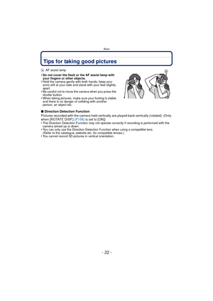 Page 32Basic
- 32 -
Tips for taking good pictures
AAF assist lamp
•Do not cover the flash or the AF assist lamp with 
your fingers or other objects.
•Hold the camera gently with both hands, keep your 
arms still at your side and stand with your feet slightly 
apart.
•Be careful not to move the camera when you press the 
shutter button.
•When taking pictures, make sure your footing is stable 
and there is no danger of colliding with another 
person, an object etc.
∫Direction Detection Function
Pictures recorded...
