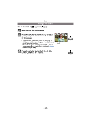 Page 35- 35 -
Basic
•Set the drive mode to [ ] by pressing 4().
Selecting the Recording Mode.
Taking a Still picture
Press the shutter button halfway to focus.
A Aperture value
B Shutter speed
•Aperture value and shutter speed are displayed. (It 
will flash in red if the correc t exposure is not achieved, 
except when set to flash.)
•When the image is correctly focused, the picture 
will be taken, since the [FOCUS PRIORITY]  (P139) 
is set initially to [ON].
Press the shutter button fully (push it in 
further),...