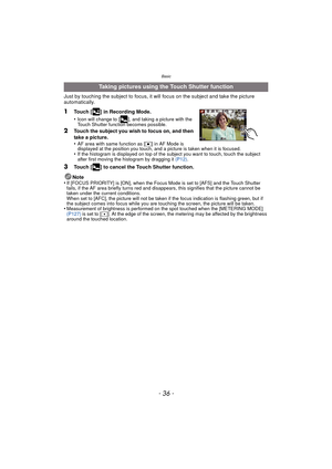 Page 36Basic
- 36 -
Just by touching the subject to focus, it will focus on the subject and take the picture 
automatically.
1Touch [ ] in Recording Mode.
•
Icon will change to [ ], and taking a picture with the 
Touch Shutter function becomes possible.
2Touch the subject you wish to focus on, and then 
take a picture.
•
AF area with same function as [Ø] in AF Mode is 
displayed at the position you touch, and a picture is taken when it is focused.
•If the histogram is displayed on top of the subject you want to...
