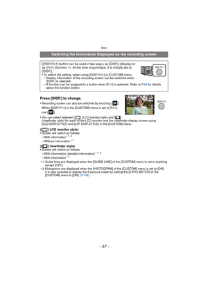 Page 37- 37 -
Basic
Press [DISP.] to change.
•Recording screen can also be switched by touching [ ]. 
When [DISP./Fn1] in the [CUSTOM] menu is set to [Fn1], 
use [ ].
•You can select between [ ] (LCD monitor style) and [ ] 
(viewfinder style) for each of the LCD monitor and the viewfinder display screen using 
[LCD DISP.STYLE] and [LVF DISP.STYLE] in the [CUSTOM] menu.
([ ] LCD monitor style)
•Screen will switch as follows:
–With information¢1, 2
–Without information¢1
([ ] viewfinder style)
•Screen will switch...