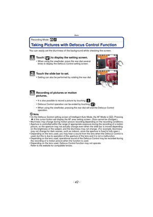 Page 42Basic
- 42 -
Recording Mode: 
Taking Pictures with Defocus Control Function
You can easily set the blurriness of the background while checking the screen.
Touch [ ] to display the setting screen.
•When using the viewfinder, press the rear dial several 
times to display the Defocus Control setting screen.
Touch the slide bar to set.
•Setting can also be performed by rotating the rear dial.
Recording of pictures or motion 
pictures.
•It is also possible to record a picture by touching [ ]. 
•Defocus...
