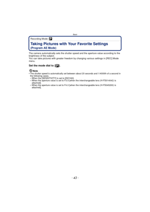 Page 43- 43 -
Basic
Recording Mode: 
Taking Pictures with Your Favorite Settings 
(Program AE Mode)
The camera automatically sets the shutter speed and the aperture value according to the 
brightness of the subject.
You can take pictures with greater freedom by changing various settings in [REC] Mode 
menu.
Set the mode dial to  [ ].
Note
•The shutter speed is automatically set between about 20 seconds and 1/4000th of a second in 
the following cases.
–When the [SENSITIVITY] is set to [ISO160].–When the...