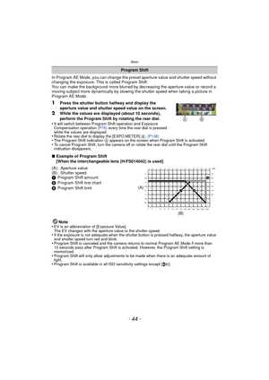 Page 44Basic
- 44 -
In Program AE Mode, you can change the preset aperture value and shutter speed without 
changing the exposure. This is called Program Shift.
You can make the background more blurred by  decreasing the aperture value or record a 
moving subject more dynamically by slowing the shutter speed when taking a picture in 
Program AE Mode.
1Press the shutter button halfway and display the 
aperture value and shutter speed value on the screen.
2While the values are displayed (about 10 seconds),...