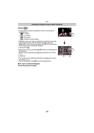 Page 49- 49 -
Basic
Displaying multiple screens (Multi Playback)
To u c h  [ ] .
•It is possible to switch the playback screen by touching the 
following icons.
–[ ]: 1 screen–[ ]: 12 screens–[ ]: 30 screens
–[ ]: Calendar screen display
•Playback screen can also be switched by rotating the rear dial.•If you select a picture with the Burst icon [˜], and press 
[MENU/SET], the pictures from within that Burst Picture Group 
will be played back using Multi Playback.
A Burst icon [ ˜]
•Switch the screen by touching...