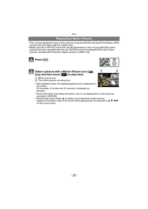 Page 52Basic
- 52 -
•This unit was designed to play motion pictures using the AVCHD and QuickTime Motion JPEG 
formats that were taken with this model (only).
•Motion pictures in AVCHD format that can be played back on this unit are [AVCHD] motion 
pictures that were recorded with this unit, AV CHD format (including [AVCHD Lite]) motion 
pictures recorded with Panasonic digital cameras (LUMIX) only.
Playing Back Motion Pictures
Press [( ].
Select a picture with a Motion Picture icon ([ ], 
[ ]) and then touch [...