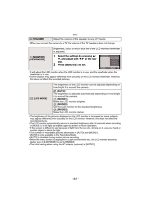 Page 64Basic
- 64 -
•When you connect the camera to a TV, the volume of the TV speakers does not change.
•It will adjust the LCD monitor when the LCD monitor is in use, and the viewfinder when the 
viewfinder is in use.
•Some subjects may appear differently from actuality on the LCD monitor/viewfinder. However, 
this does not affect the recorded pictures.
•The brightness of the pictures displayed on the LCD monitor is increased so some subjects 
may appear differently from actuality on the LCD monitor. However,...